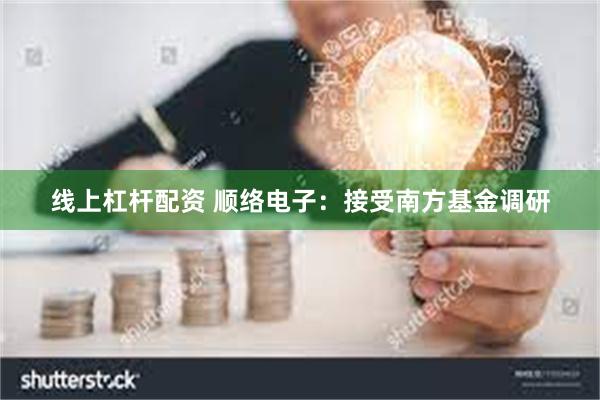 线上杠杆配资 顺络电子：接受南方基金调研