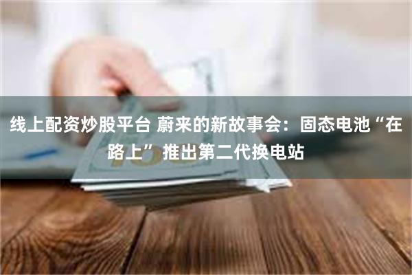 线上配资炒股平台 蔚来的新故事会：固态电池“在路上” 推出第二代换电站