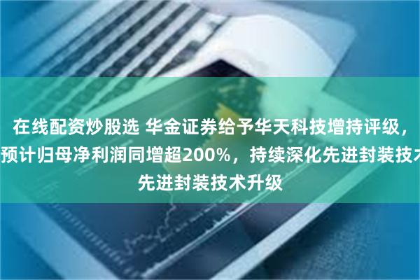 在线配资炒股选 华金证券给予华天科技增持评级，24H1预计归母净利润同增超200%，持续深化先进封装技术升级