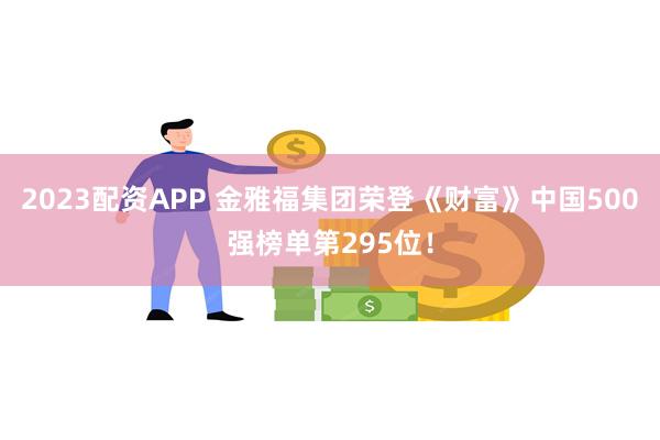 2023配资APP 金雅福集团荣登《财富》中国500强榜单第295位！