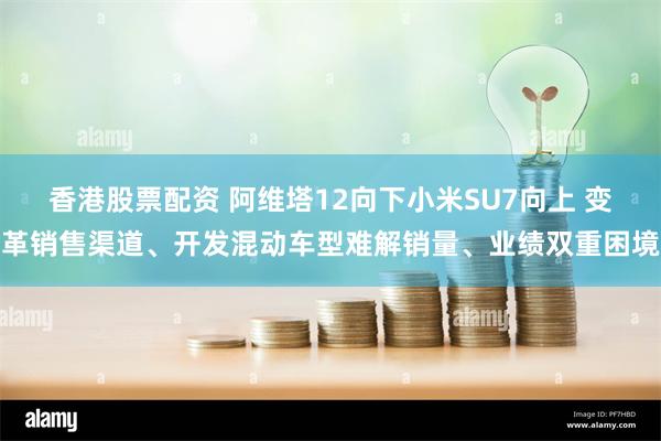 香港股票配资 阿维塔12向下小米SU7向上 变革销售渠道、开发混动车型难解销量、业绩双重困境