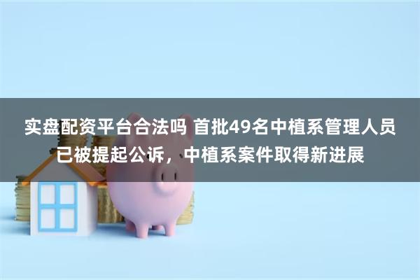 实盘配资平台合法吗 首批49名中植系管理人员已被提起公诉，中植系案件取得新进展