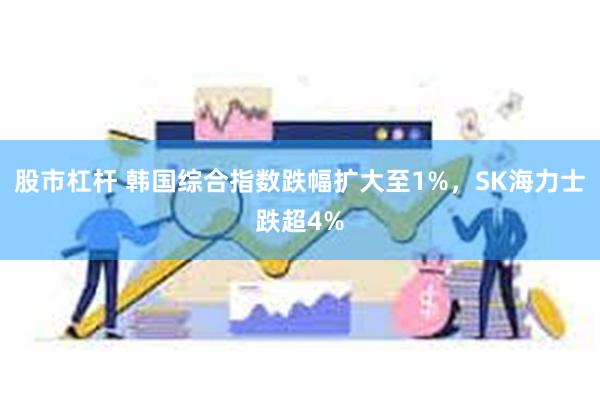 股市杠杆 韩国综合指数跌幅扩大至1%，SK海力士跌超4%