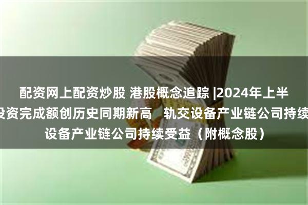 配资网上配资炒股 港股概念追踪 |2024年上半年铁路固定资产投资完成额创历史同期新高   轨交设备产业链公司持续受益（附概念股）