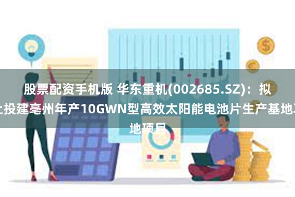 股票配资手机版 华东重机(002685.SZ)：拟终止投建亳州年产10GWN型高效太阳能电池片生产基地项目