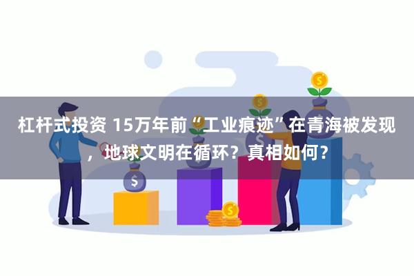 杠杆式投资 15万年前“工业痕迹”在青海被发现，地球文明在循环？真相如何？