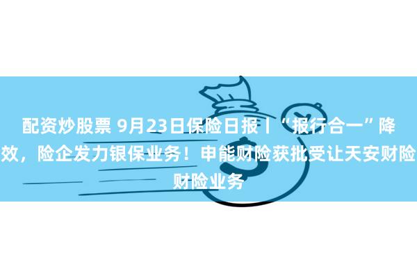 配资炒股票 9月23日保险日报丨“报行合一”降本增效，险企发力银保业务！申能财险获批受让天安财险业务