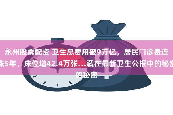 永州股票配资 卫生总费用破9万亿，居民门诊费连涨5年，床位增42.4万张…藏在最新卫生公报中的秘密