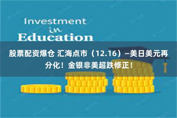 股票配资爆仓 汇海点市（12.16）—美日美元再分化！金银非美超跌修正！