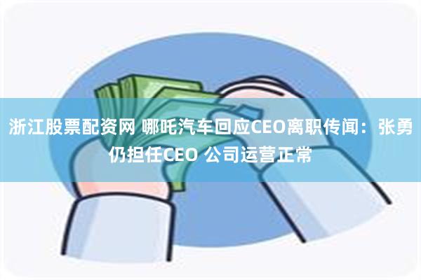 浙江股票配资网 哪吒汽车回应CEO离职传闻：张勇仍担任CEO 公司运营正常