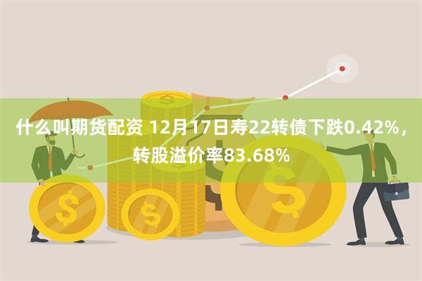 什么叫期货配资 12月17日寿22转债下跌0.42%，转股溢价率83.68%