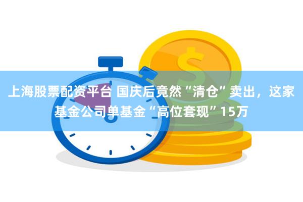 上海股票配资平台 国庆后竟然“清仓”卖出，这家基金公司单基金“高位套现”15万