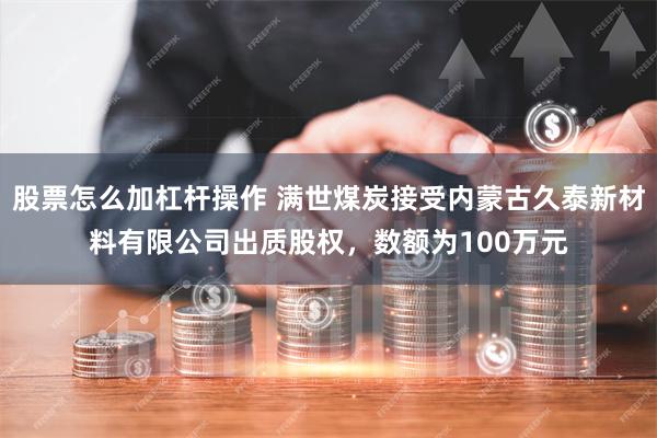 股票怎么加杠杆操作 满世煤炭接受内蒙古久泰新材料有限公司出质股权，数额为100万元